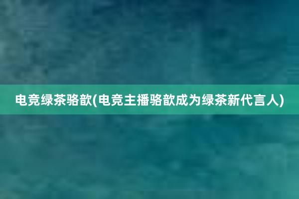 电竞绿茶骆歆(电竞主播骆歆成为绿茶新代言人)