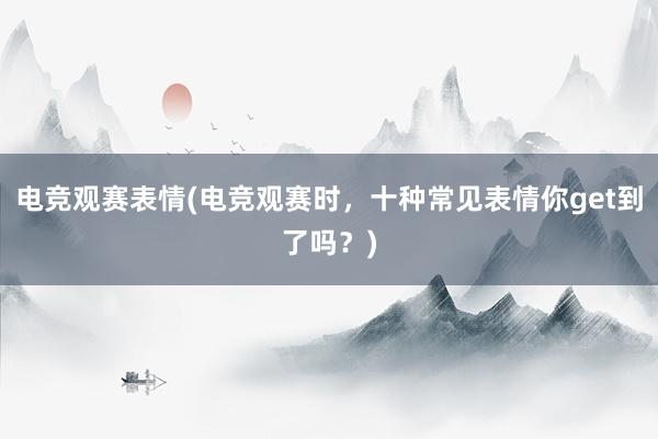 电竞观赛表情(电竞观赛时，十种常见表情你get到了吗？)