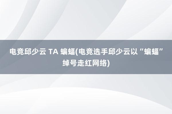 电竞邱少云 TA 蝙蝠(电竞选手邱少云以“蝙蝠”绰号走红网络)