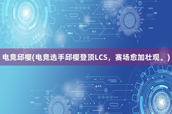 电竞邱樱(电竞选手邱樱登顶LCS，赛场愈加壮观。)