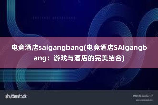 电竞酒店saigangbang(电竞酒店SAIgangbang：游戏与酒店的完美结合)