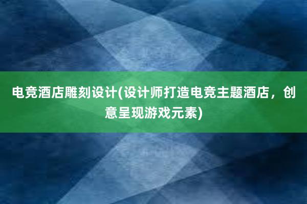 电竞酒店雕刻设计(设计师打造电竞主题酒店，创意呈现游戏元素)