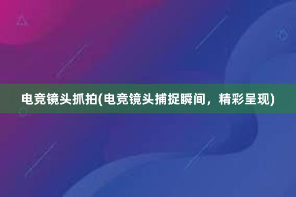 电竞镜头抓拍(电竞镜头捕捉瞬间，精彩呈现)