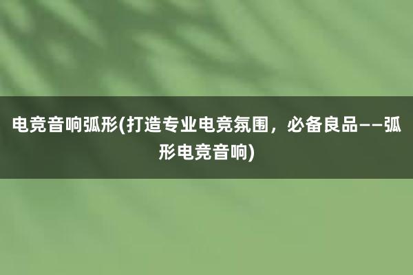 电竞音响弧形(打造专业电竞氛围，必备良品——弧形电竞音响)