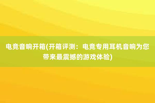 电竞音响开箱(开箱评测：电竞专用耳机音响为您带来最震撼的游戏体验)