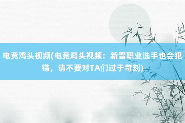 电竞鸡头视频(电竞鸡头视频：新晋职业选手也会犯错，请不要对TA们过于苛刻)