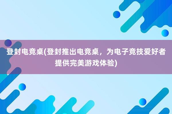 登封电竞桌(登封推出电竞桌，为电子竞技爱好者提供完美游戏体验)