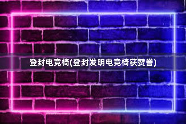 登封电竞椅(登封发明电竞椅获赞誉)