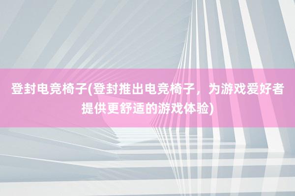 登封电竞椅子(登封推出电竞椅子，为游戏爱好者提供更舒适的游戏体验)