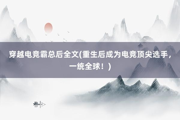 穿越电竞霸总后全文(重生后成为电竞顶尖选手，一统全球！)