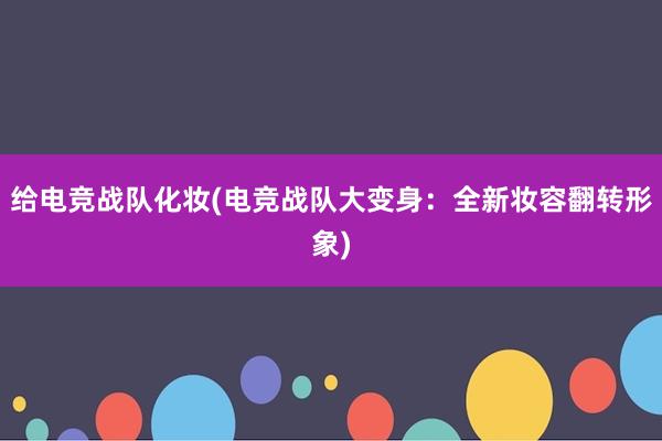 给电竞战队化妆(电竞战队大变身：全新妆容翻转形象)