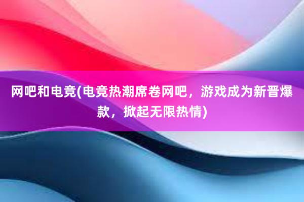 网吧和电竞(电竞热潮席卷网吧，游戏成为新晋爆款，掀起无限热情)