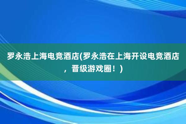 罗永浩上海电竞酒店(罗永浩在上海开设电竞酒店，晋级游戏圈！)