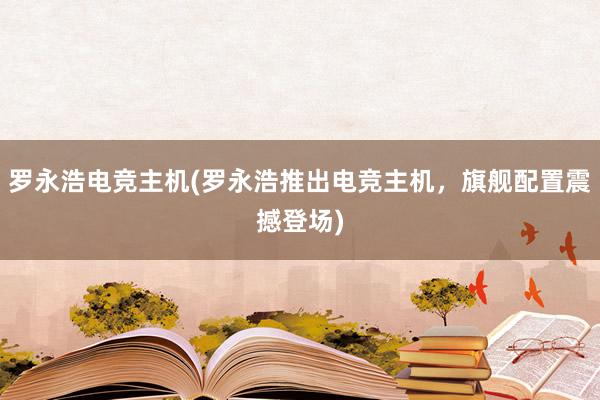 罗永浩电竞主机(罗永浩推出电竞主机，旗舰配置震撼登场)