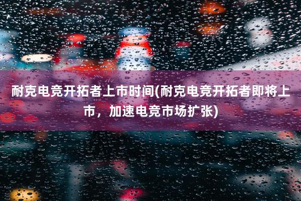 耐克电竞开拓者上市时间(耐克电竞开拓者即将上市，加速电竞市场扩张)