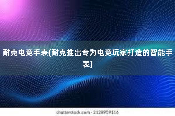 耐克电竞手表(耐克推出专为电竞玩家打造的智能手表)