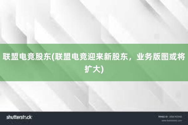 联盟电竞股东(联盟电竞迎来新股东，业务版图或将扩大)