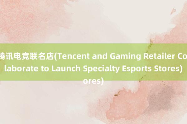 腾讯电竞联名店(Tencent and Gaming Retailer Collaborate to Launch Specialty Esports Stores)