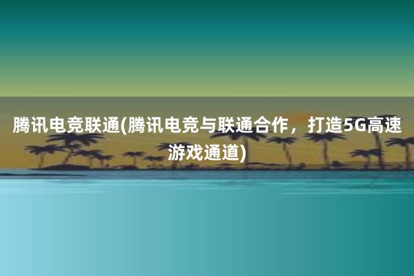 腾讯电竞联通(腾讯电竞与联通合作，打造5G高速游戏通道)