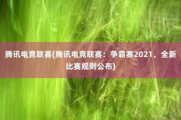 腾讯电竞联赛(腾讯电竞联赛：争霸赛2021，全新比赛规则公布)