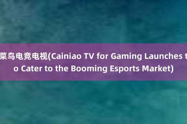 菜鸟电竞电视(Cainiao TV for Gaming Launches to Cater to the Booming Esports Market)