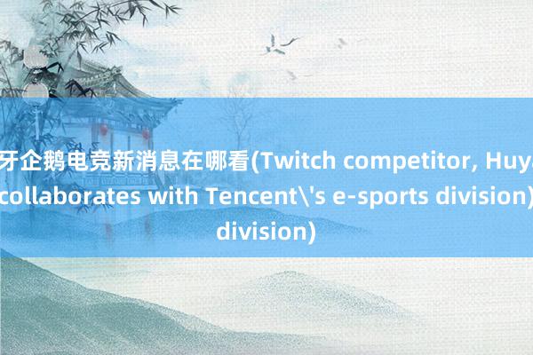 虎牙企鹅电竞新消息在哪看(Twitch competitor， Huya， collaborates with Tencent's e-sports division)