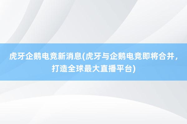 虎牙企鹅电竞新消息(虎牙与企鹅电竞即将合并，打造全球最大直播平台)