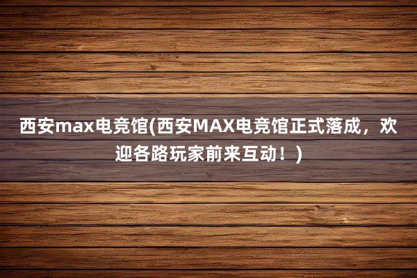 西安max电竞馆(西安MAX电竞馆正式落成，欢迎各路玩家前来互动！)