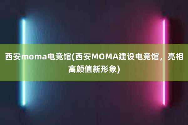 西安moma电竞馆(西安MOMA建设电竞馆，亮相高颜值新形象)