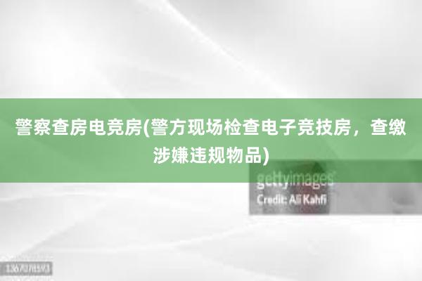 警察查房电竞房(警方现场检查电子竞技房，查缴涉嫌违规物品)