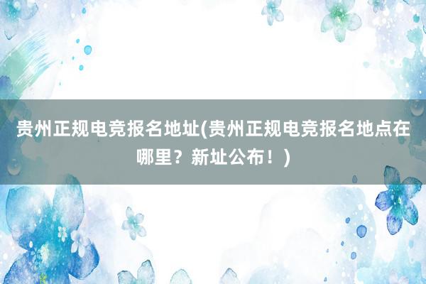 贵州正规电竞报名地址(贵州正规电竞报名地点在哪里？新址公布！)