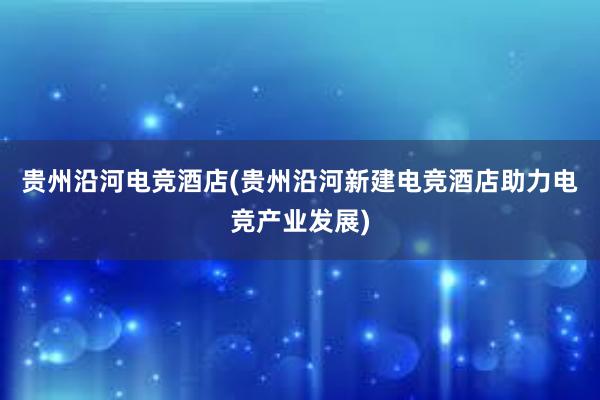 贵州沿河电竞酒店(贵州沿河新建电竞酒店助力电竞产业发展)