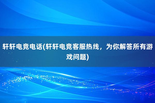 轩轩电竞电话(轩轩电竞客服热线，为你解答所有游戏问题)