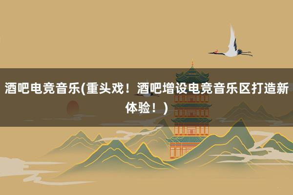 酒吧电竞音乐(重头戏！酒吧增设电竞音乐区打造新体验！)