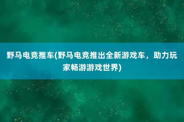 野马电竞推车(野马电竞推出全新游戏车，助力玩家畅游游戏世界)