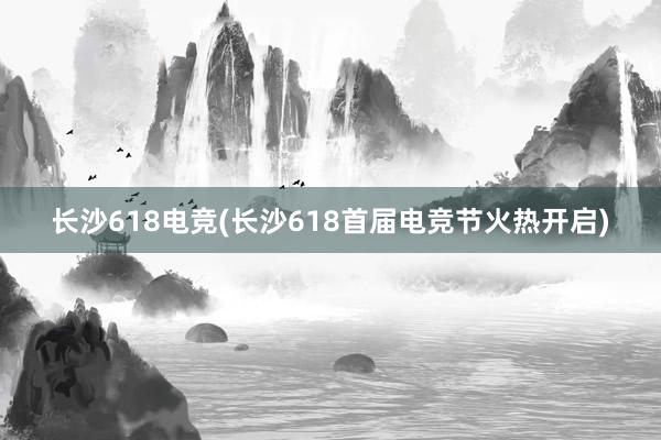 长沙618电竞(长沙618首届电竞节火热开启)