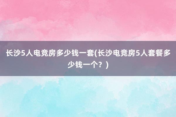 长沙5人电竞房多少钱一套(长沙电竞房5人套餐多少钱一个？)