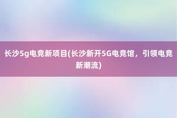 长沙5g电竞新项目(长沙新开5G电竞馆，引领电竞新潮流)