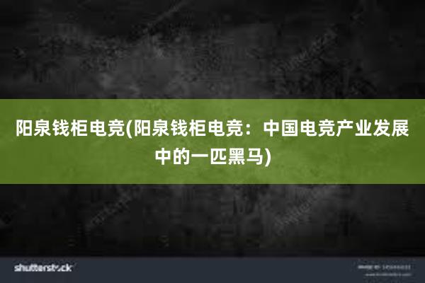 阳泉钱柜电竞(阳泉钱柜电竞：中国电竞产业发展中的一匹黑马)