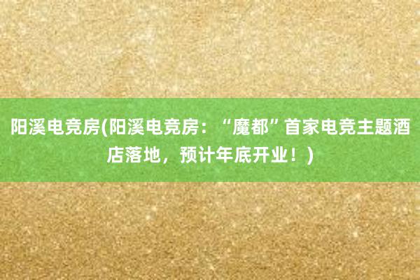 阳溪电竞房(阳溪电竞房：“魔都”首家电竞主题酒店落地，预计年底开业！)