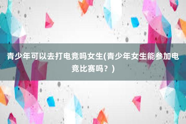 青少年可以去打电竞吗女生(青少年女生能参加电竞比赛吗？)