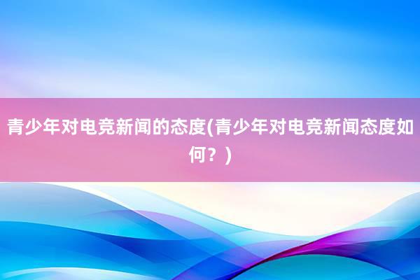 青少年对电竞新闻的态度(青少年对电竞新闻态度如何？)