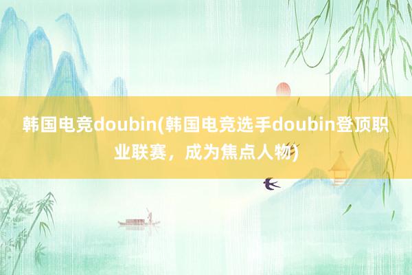 韩国电竞doubin(韩国电竞选手doubin登顶职业联赛，成为焦点人物)