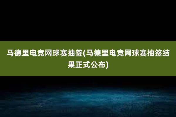 马德里电竞网球赛抽签(马德里电竞网球赛抽签结果正式公布)