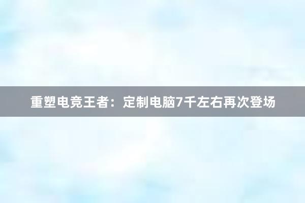 重塑电竞王者：定制电脑7千左右再次登场