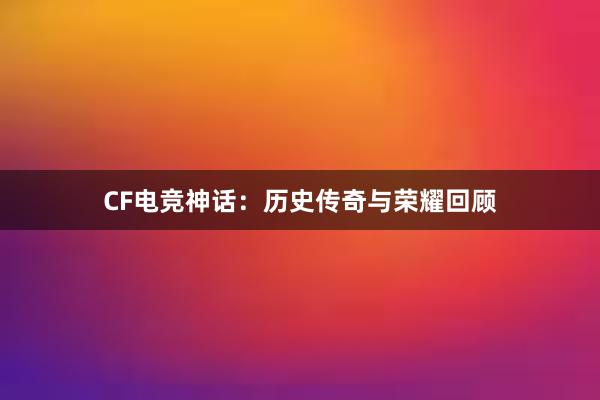 CF电竞神话：历史传奇与荣耀回顾