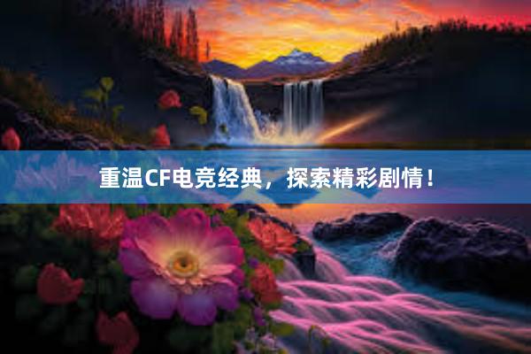 重温CF电竞经典，探索精彩剧情！