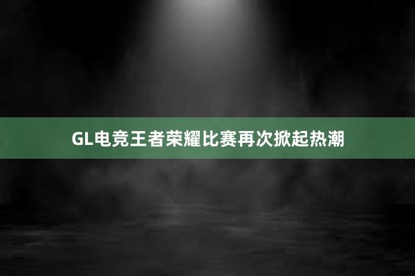 GL电竞王者荣耀比赛再次掀起热潮