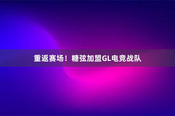 重返赛场！糖弦加盟GL电竞战队