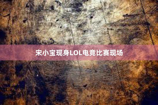 宋小宝现身LOL电竞比赛现场